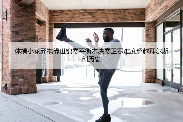 体操小花邱祺缘世锦赛平衡木决赛卫冕难度超越拜尔斯创历史